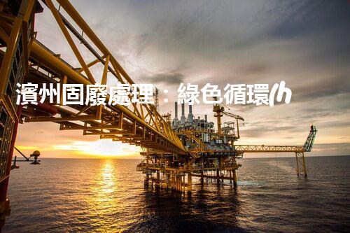 濱州固廢處理：綠色循環(huán)，筑夢(mèng)生態(tài)濱州